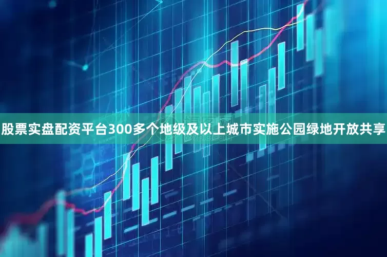 股票实盘配资平台300多个地级及以上城市实施公园绿地开放共享