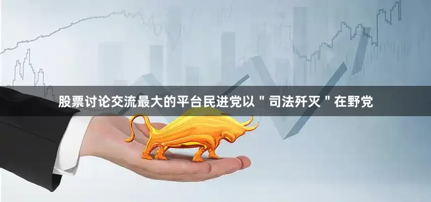 股票讨论交流最大的平台民进党以＂司法歼灭＂在野党