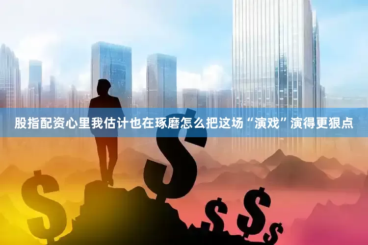 股指配资心里我估计也在琢磨怎么把这场“演戏”演得更狠点