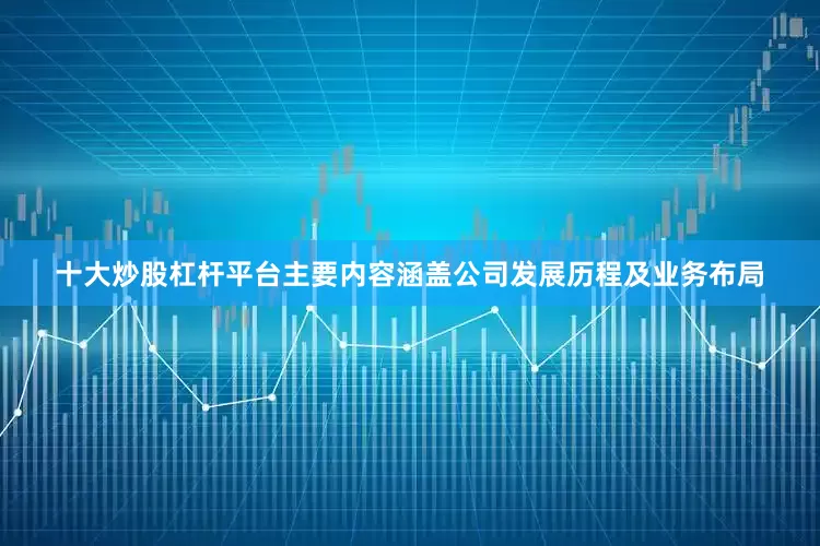 十大炒股杠杆平台主要内容涵盖公司发展历程及业务布局