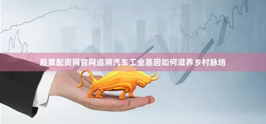 股票配资网官网追溯汽车工业基因如何滋养乡村脉络