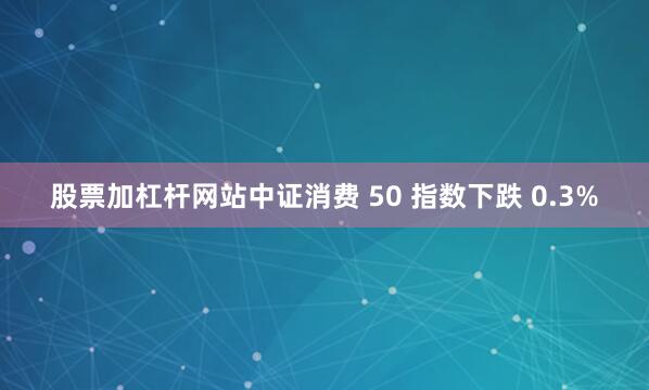 股票加杠杆网站中证消费 50 指数下跌 0.3%