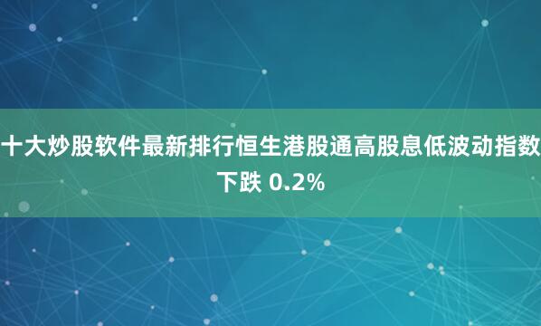 十大炒股软件最新排行恒生港股通高股息低波动指数下跌 0.2%