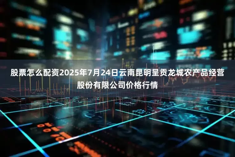 股票怎么配资2025年7月24日云南昆明呈贡龙城农产品经营股份有限公司价格行情