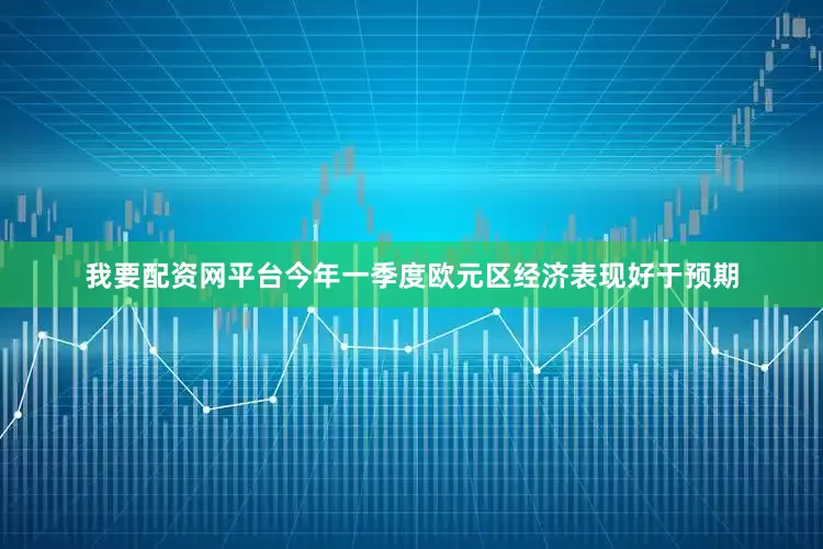 我要配资网平台今年一季度欧元区经济表现好于预期