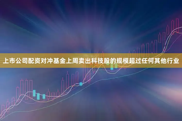 上市公司配资对冲基金上周卖出科技股的规模超过任何其他行业