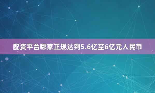 配资平台哪家正规达到5.6亿至6亿元人民币