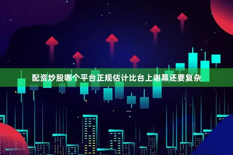 配资炒股哪个平台正规估计比台上谢幕还要复杂