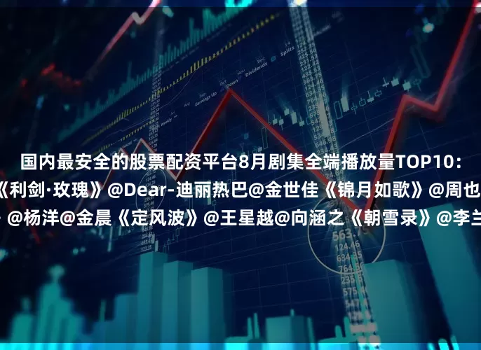 国内最安全的股票配资平台8月剧集全端播放量TOP10：《生万物》@杨幂@欧豪《利剑·玫瑰》@Dear-迪丽热巴@金世佳《锦月如歌》@周也yeah@丞磊《凡人修仙传》@杨洋@金晨《定风波》@王星越@向涵之《朝雪录》@李兰迪@敖瑞鹏的微博《扫毒风暴》@段奕宏@秦昊《子夜归》@许凯soso@田曦薇《浴血荣光》@王仁君国度@王志飞@陈龙《献鱼》@陈飞宇Arthur@王影璐_……你最推荐哪一部？欢迎在评论区