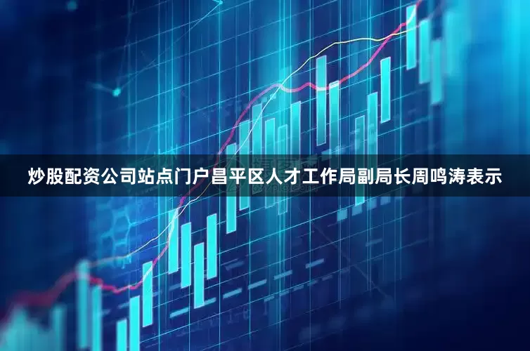 炒股配资公司站点门户昌平区人才工作局副局长周鸣涛表示