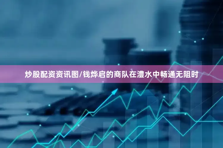 炒股配资资讯图/钱烨启的商队在澧水中畅通无阻时
