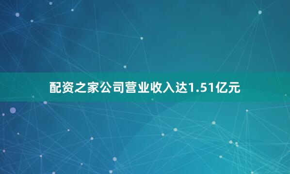 配资之家公司营业收入达1.51亿元