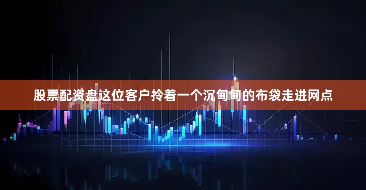股票配资盘这位客户拎着一个沉甸甸的布袋走进网点