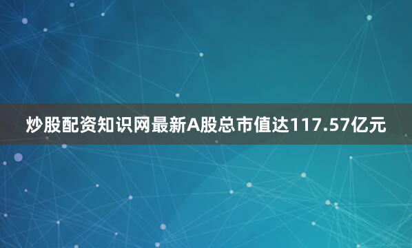 炒股配资知识网最新A股总市值达117.57亿元
