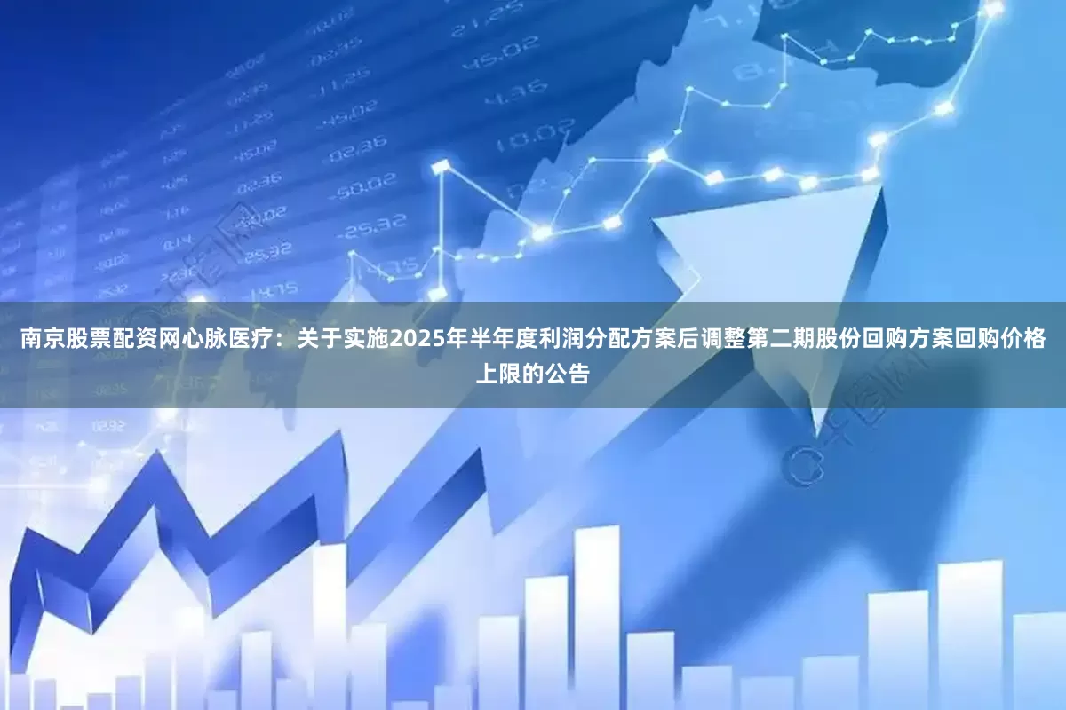 南京股票配资网心脉医疗：关于实施2025年半年度利润分配方案后调整第二期股份回购方案回购价格上限的公告