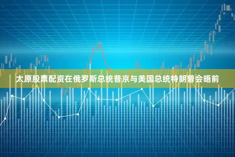 太原股票配资在俄罗斯总统普京与美国总统特朗普会晤前